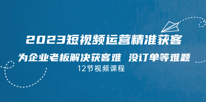 2023短视频·运营精准获客，为企业老板解决获客难 没订单等难题（12节课）-创客军团