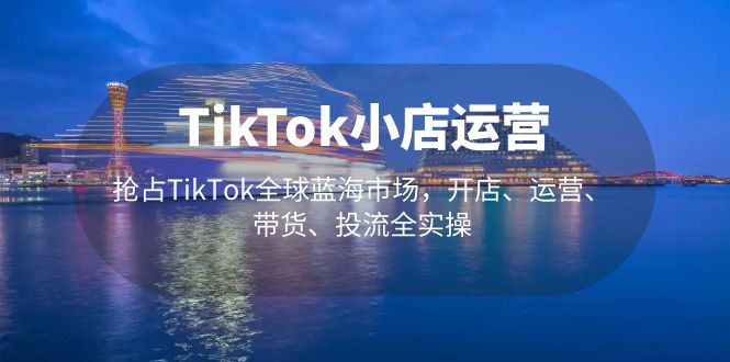 TikTok小店运营 抢占TikTok全球蓝海市场，开店、运营、带货、投流全实操-创客军团