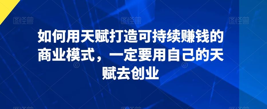 如何用天赋打造可持续赚钱的商业模式，一定要用自己的天赋去创业-创客军团