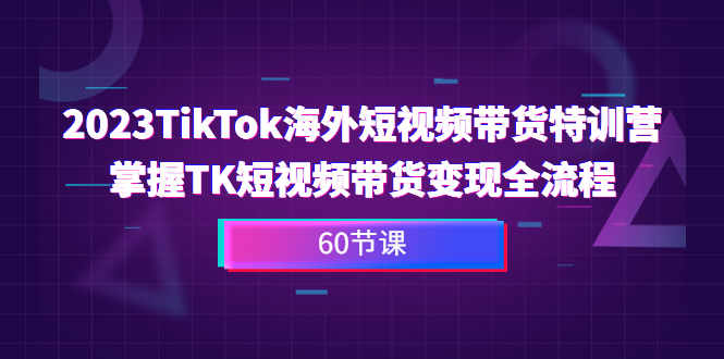 2023-TikTok海外短视频带货特训营，掌握TK短视频带货变现全流程（60节课）-创客军团