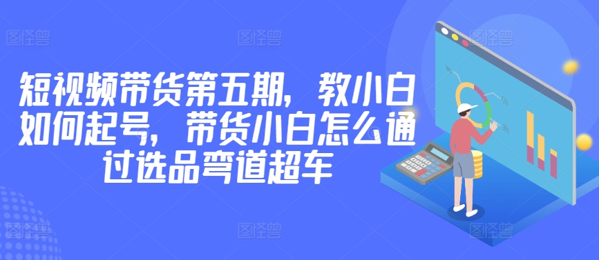 价值2980短视频带货第五期，教小白如何起号，带货小白怎么通过选品弯道超车-创客军团