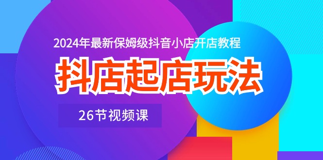 抖店起店玩法，2024年最新保姆级抖音小店开店教程（26节视频课）-创客军团