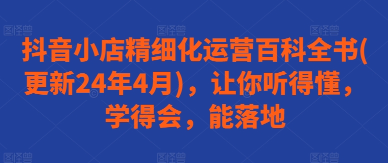 抖音小店精细化运营百科全书(更新24年4月)，让你听得懂，学得会，能落地-创客军团