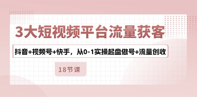 3大短视频平台流量获客，抖音+视频号+快手，从0-1实操起盘做号+流量创收-创客军团