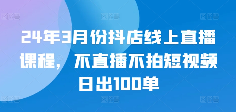 24年3月份抖店线上直播课程，不直播不拍短视频日出100单-创客军团