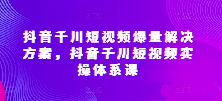 抖音千川短视频爆量解决方案，抖音千川短视频实操体系课-创客军团