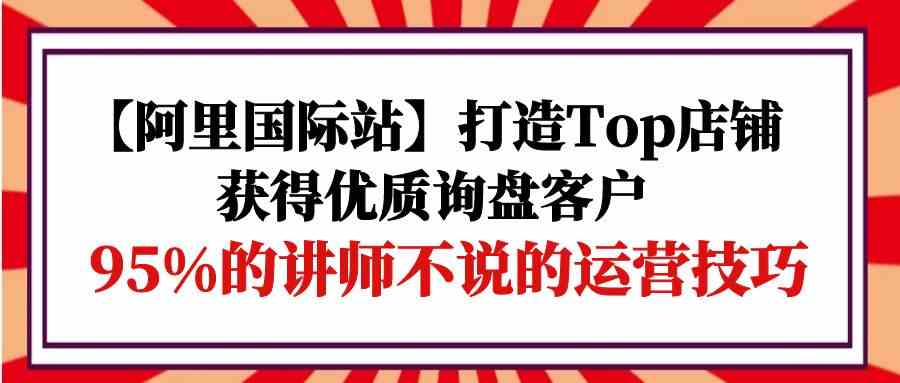 【阿里国际站】打造Top店铺-获得优质询盘客户，95%的讲师不说的运营技巧-创客军团