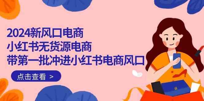 （10129期）2024新风口电商，小红书无货源电商，带第一批冲进小红书电商风口（18节）-创客军团