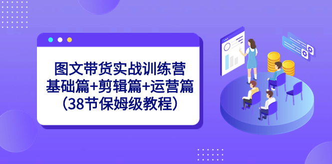 图文带货实战训练营：基础篇+剪辑篇+运营篇（38节保姆级教程）-创客军团