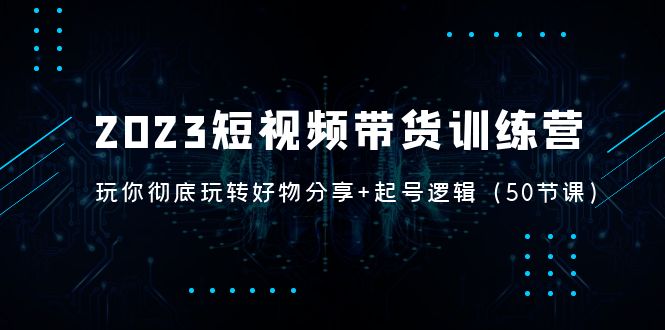 2023短视频带货训练营：带你彻底玩转好物分享+起号逻辑（50节课）-创客军团