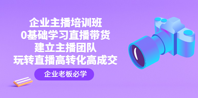 企业主播培训班：0基础学习直播带货，建立主播团队，玩转直播高转化高成交-创客军团