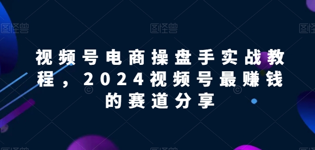 视频号电商实战教程，2024视频号最赚钱的赛道分享-创客军团