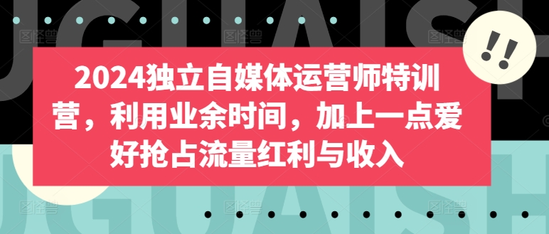 2024独立自媒体运营师特训营，利用业余时间，加上一点爱好抢占流量红利与收入-创客军团