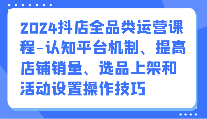 2024抖店全品类运营课程-认知平台机制、提高店铺销量、选品上架和活动设置操作技巧-创客军团