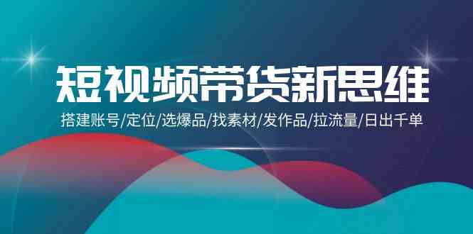 （9837期）短视频带货新思维：搭建账号/定位/选爆品/找素材/发作品/拉流量/日出千单-创客军团