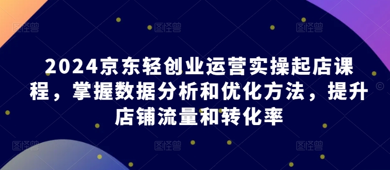 2024京东轻创业运营实操起店课程，掌握数据分析和优化方法，提升店铺流量和转化率-创客军团