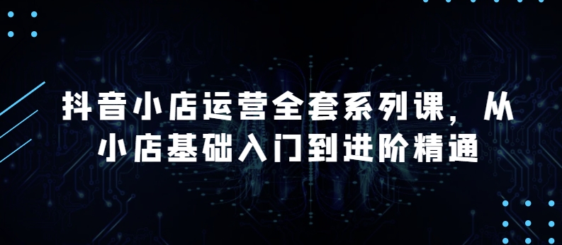 抖音小店运营全套系列课，全新升级，从小店基础入门到进阶精通，系统掌握月销百万小店的核心秘密-创客军团