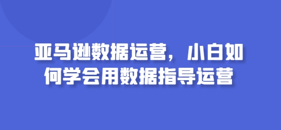 亚马逊数据运营，小白如何学会用数据指导运营-创客军团