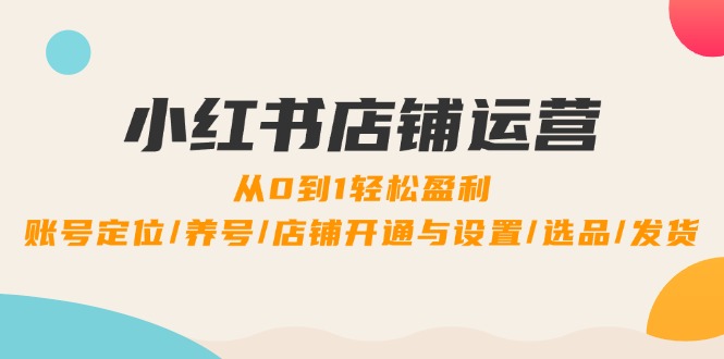 小红书店铺运营：0到1轻松盈利，账号定位/养号/店铺开通与设置/选品/发货-创客军团