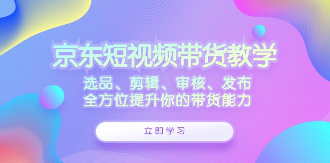 京东短视频带货教学：选品、剪辑、审核、发布，全方位提升你的带货能力-创客军团